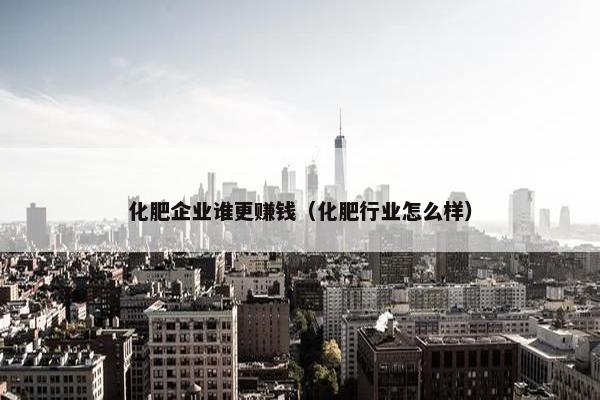 化肥企业谁更赚钱（化肥行业怎么样）