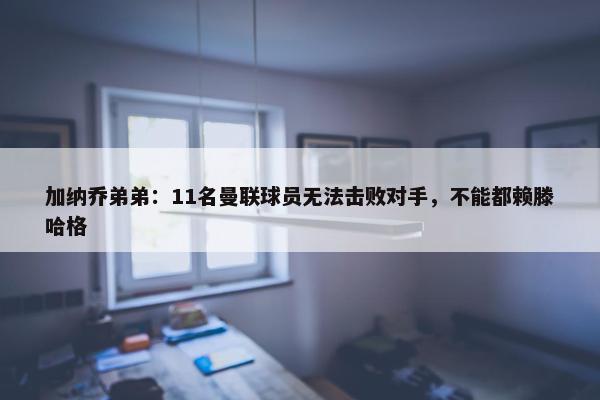 加纳乔弟弟：11名曼联球员无法击败对手，不能都赖滕哈格