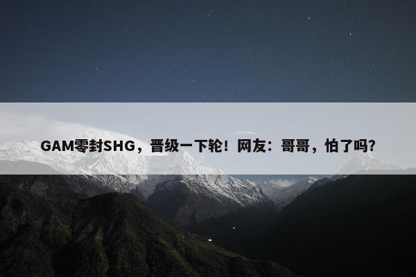 GAM零封SHG，晋级一下轮！网友：哥哥，怕了吗？