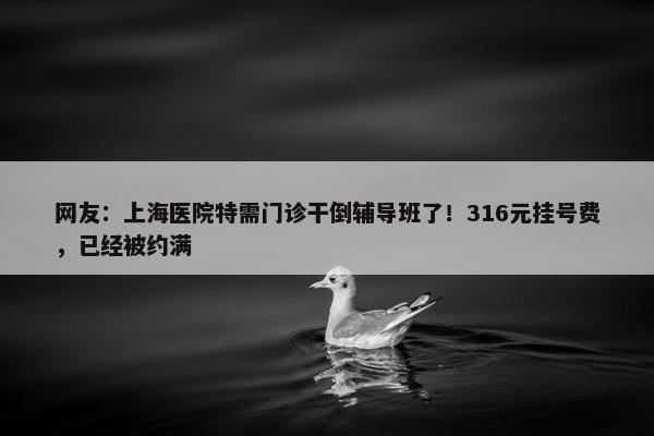 网友：上海医院特需门诊干倒辅导班了！316元挂号费，已经被约满