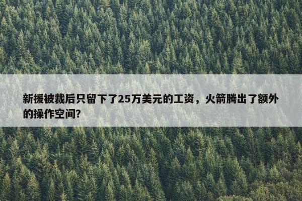 新援被裁后只留下了25万美元的工资，火箭腾出了额外的操作空间？