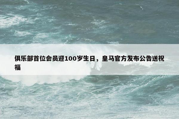 俱乐部首位会员迎100岁生日，皇马官方发布公告送祝福