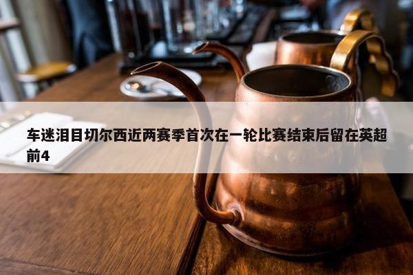 车迷泪目切尔西近两赛季首次在一轮比赛结束后留在英超前4