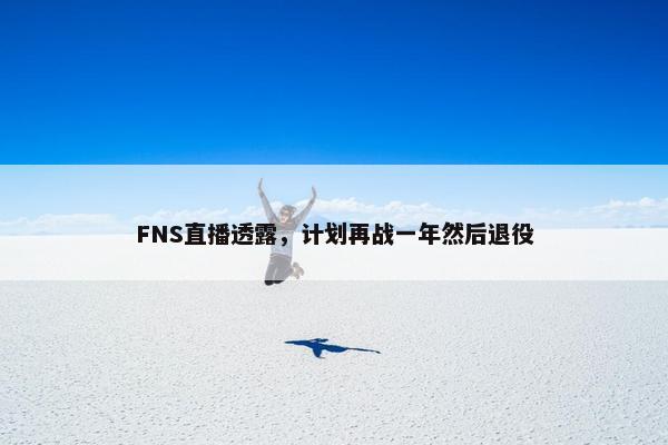 FNS直播透露，计划再战一年然后退役