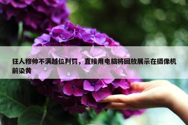 狂人穆帅不满越位判罚，直接用电脑将回放展示在摄像机前染黄