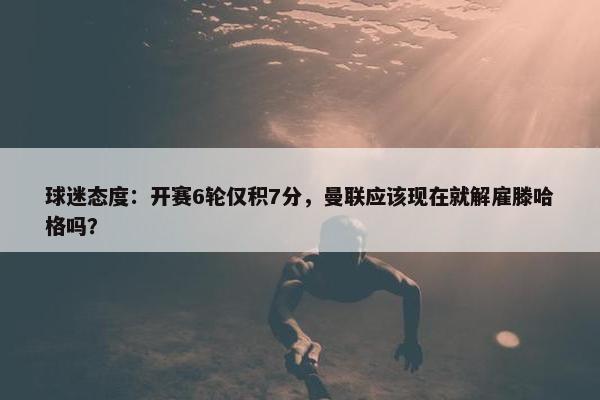 球迷态度：开赛6轮仅积7分，曼联应该现在就解雇滕哈格吗？