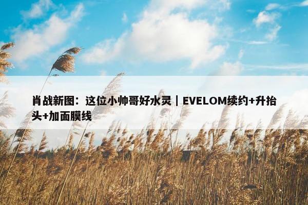 肖战新图：这位小帅哥好水灵｜EVELOM续约+升抬头+加面膜线