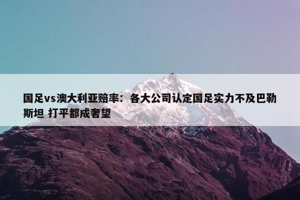 国足vs澳大利亚赔率：各大公司认定国足实力不及巴勒斯坦 打平都成奢望