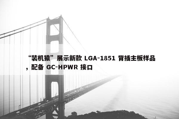 “装机猿”展示新款 LGA-1851 背插主板样品，配备 GC-HPWR 接口