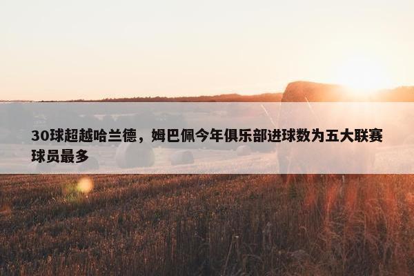 30球超越哈兰德，姆巴佩今年俱乐部进球数为五大联赛球员最多