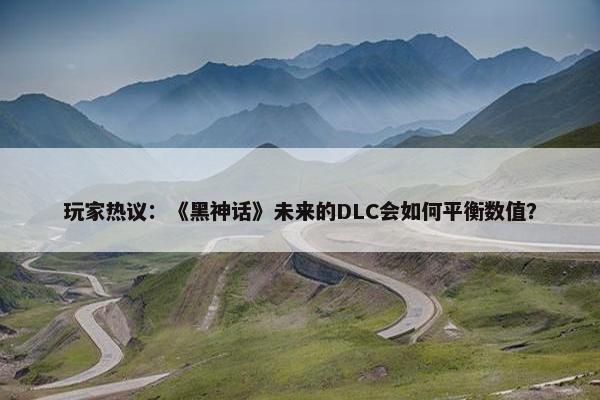 玩家热议：《黑神话》未来的DLC会如何平衡数值？